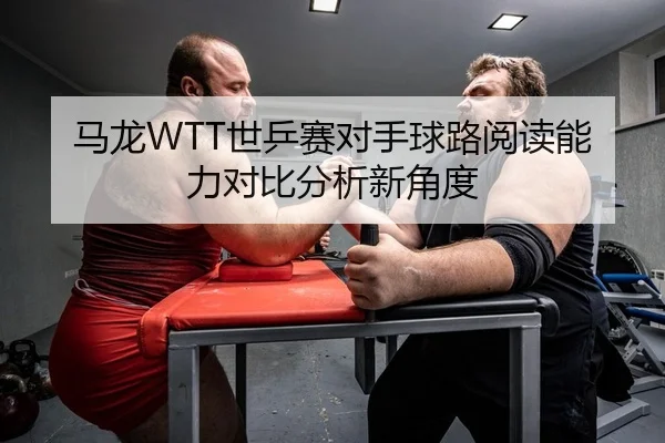 马龙WTT世乒赛对手球路阅读能力对比分析新角度